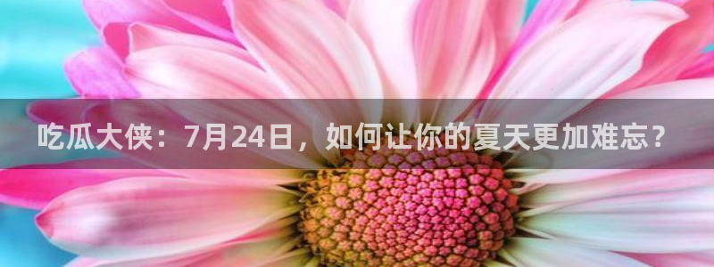 吃瓜大侠：7月24日，如何让你的夏天更加难忘？